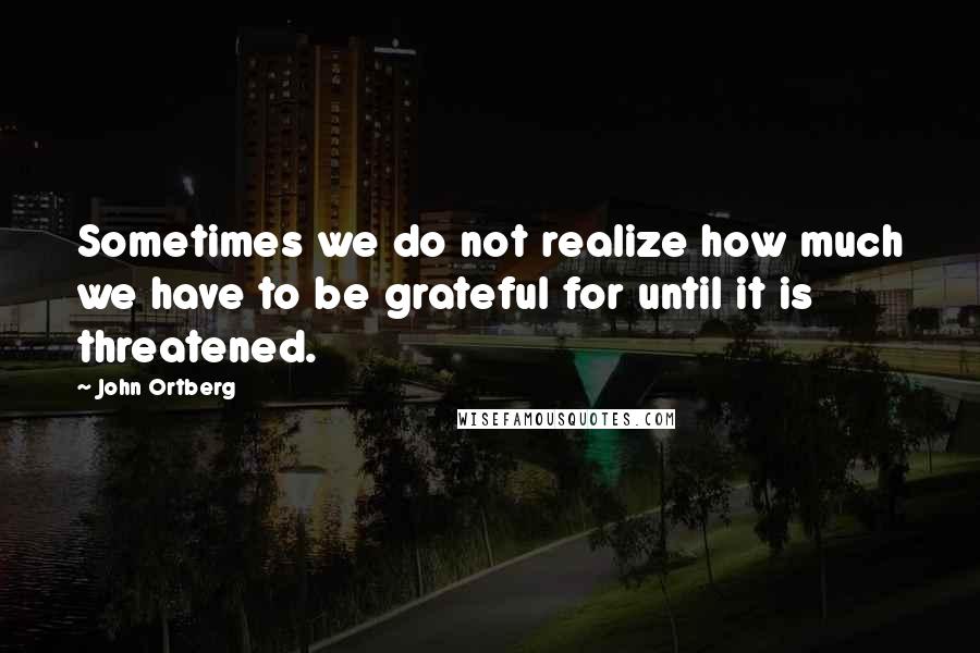 John Ortberg Quotes: Sometimes we do not realize how much we have to be grateful for until it is threatened.