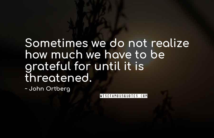 John Ortberg Quotes: Sometimes we do not realize how much we have to be grateful for until it is threatened.