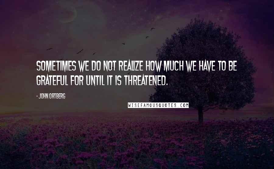 John Ortberg Quotes: Sometimes we do not realize how much we have to be grateful for until it is threatened.