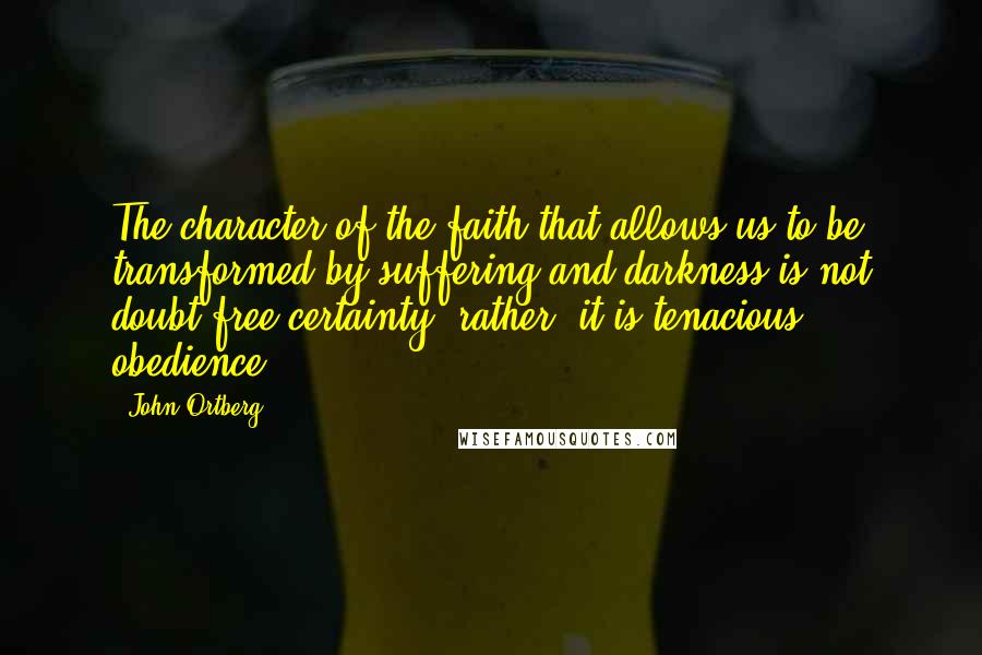 John Ortberg Quotes: The character of the faith that allows us to be transformed by suffering and darkness is not doubt-free certainty; rather, it is tenacious obedience.