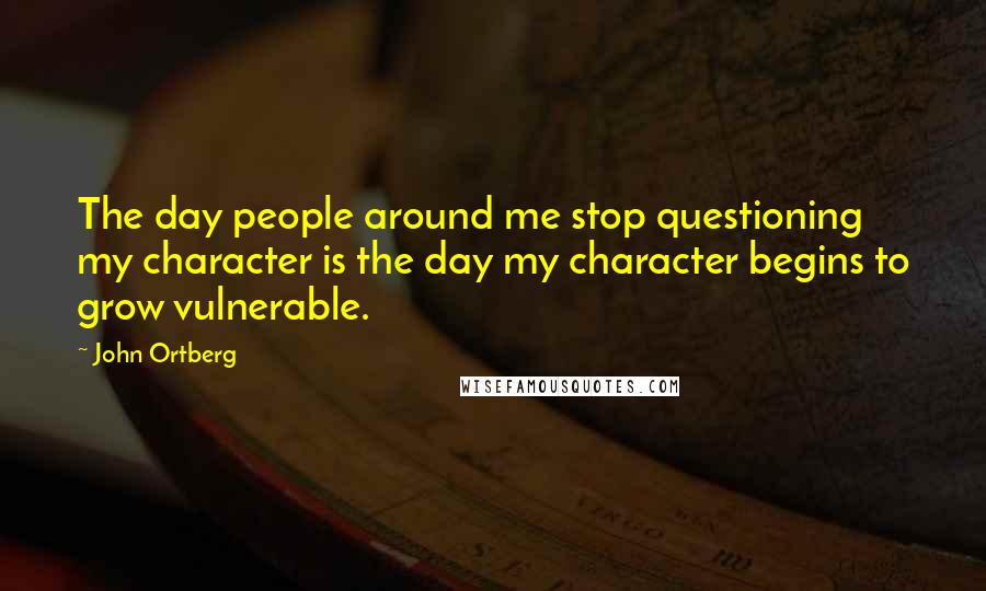 John Ortberg Quotes: The day people around me stop questioning my character is the day my character begins to grow vulnerable.