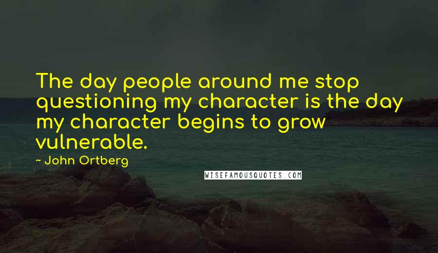 John Ortberg Quotes: The day people around me stop questioning my character is the day my character begins to grow vulnerable.