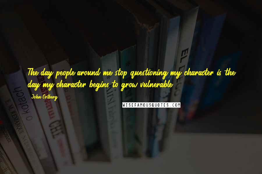 John Ortberg Quotes: The day people around me stop questioning my character is the day my character begins to grow vulnerable.