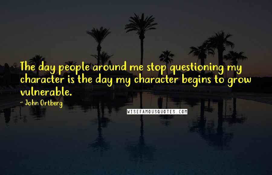 John Ortberg Quotes: The day people around me stop questioning my character is the day my character begins to grow vulnerable.