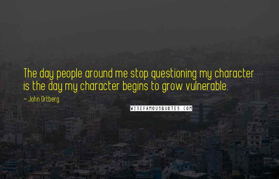 John Ortberg Quotes: The day people around me stop questioning my character is the day my character begins to grow vulnerable.