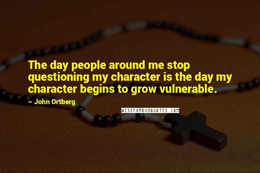 John Ortberg Quotes: The day people around me stop questioning my character is the day my character begins to grow vulnerable.