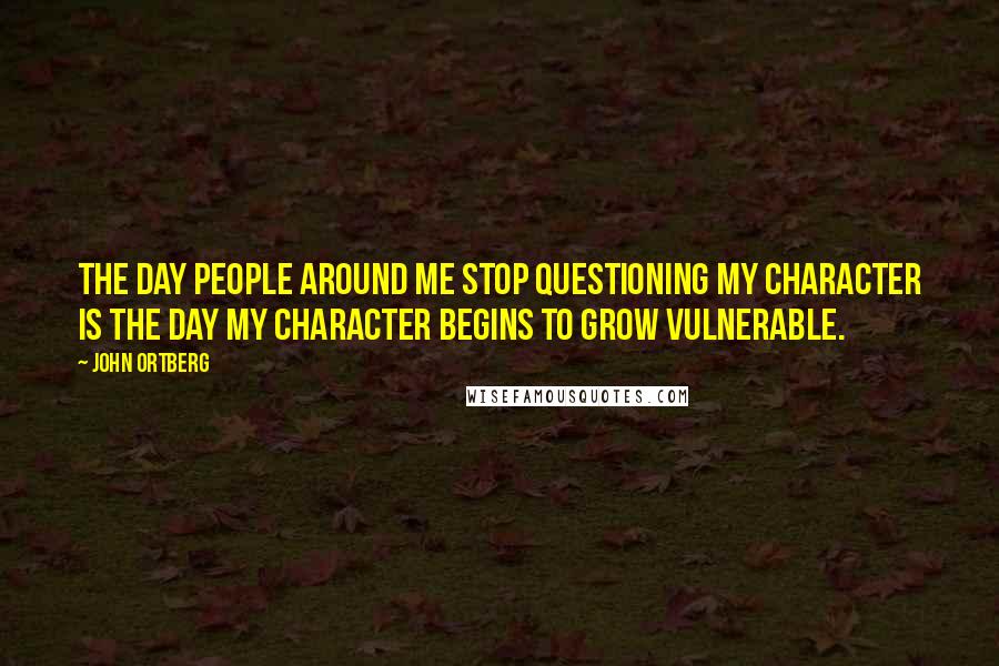 John Ortberg Quotes: The day people around me stop questioning my character is the day my character begins to grow vulnerable.