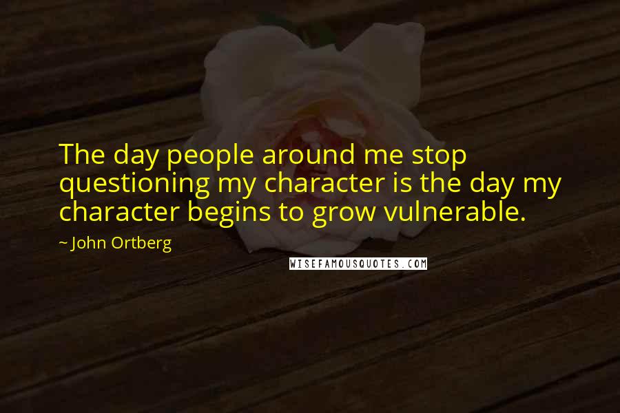 John Ortberg Quotes: The day people around me stop questioning my character is the day my character begins to grow vulnerable.