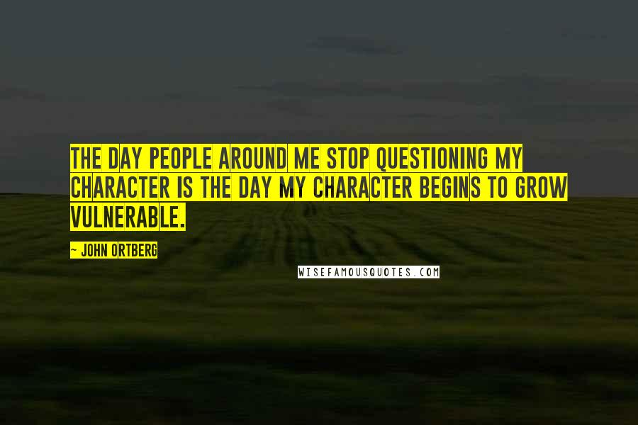 John Ortberg Quotes: The day people around me stop questioning my character is the day my character begins to grow vulnerable.