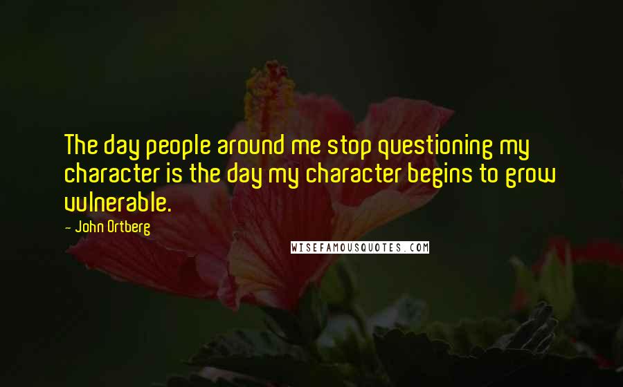 John Ortberg Quotes: The day people around me stop questioning my character is the day my character begins to grow vulnerable.