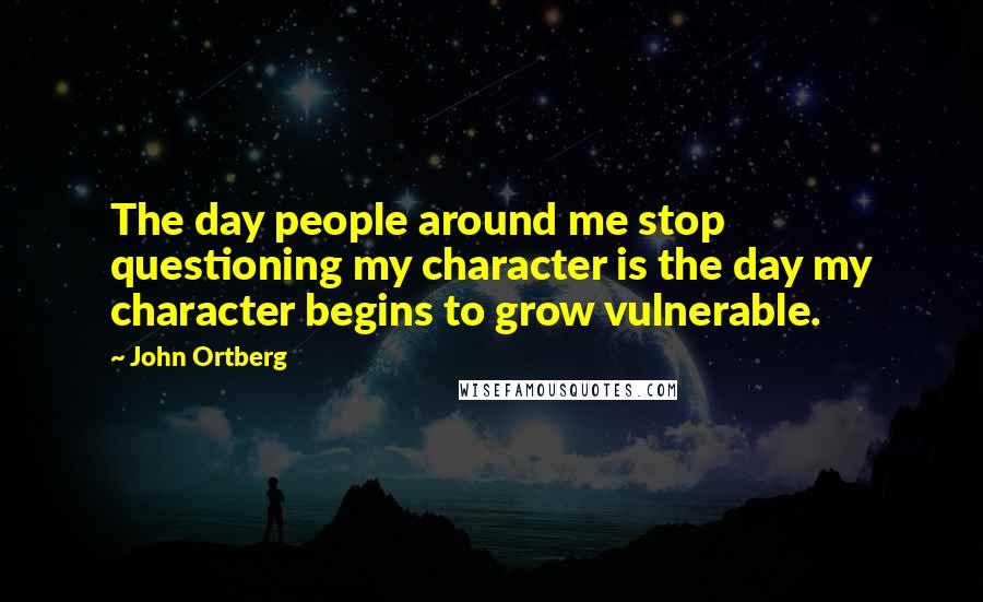 John Ortberg Quotes: The day people around me stop questioning my character is the day my character begins to grow vulnerable.