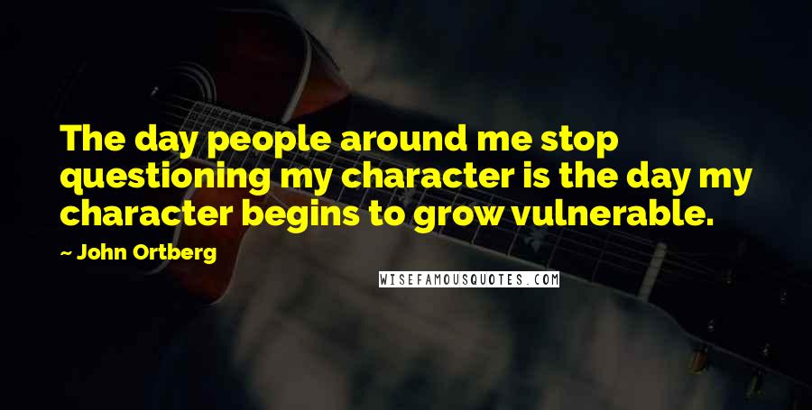 John Ortberg Quotes: The day people around me stop questioning my character is the day my character begins to grow vulnerable.