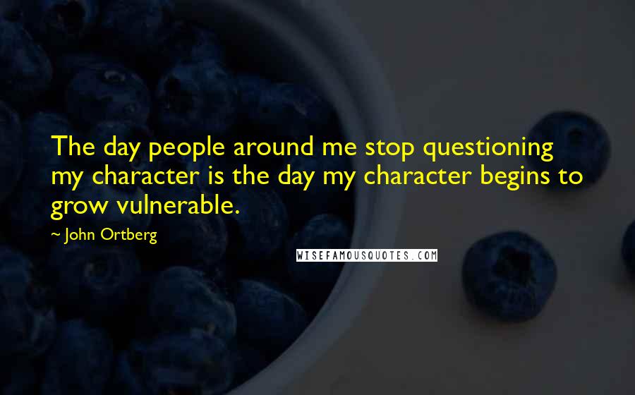 John Ortberg Quotes: The day people around me stop questioning my character is the day my character begins to grow vulnerable.