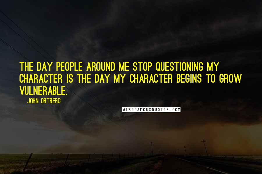 John Ortberg Quotes: The day people around me stop questioning my character is the day my character begins to grow vulnerable.