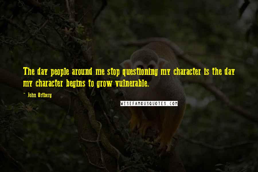 John Ortberg Quotes: The day people around me stop questioning my character is the day my character begins to grow vulnerable.