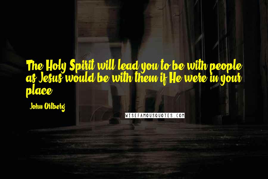 John Ortberg Quotes: The Holy Spirit will lead you to be with people as Jesus would be with them if He were in your place.