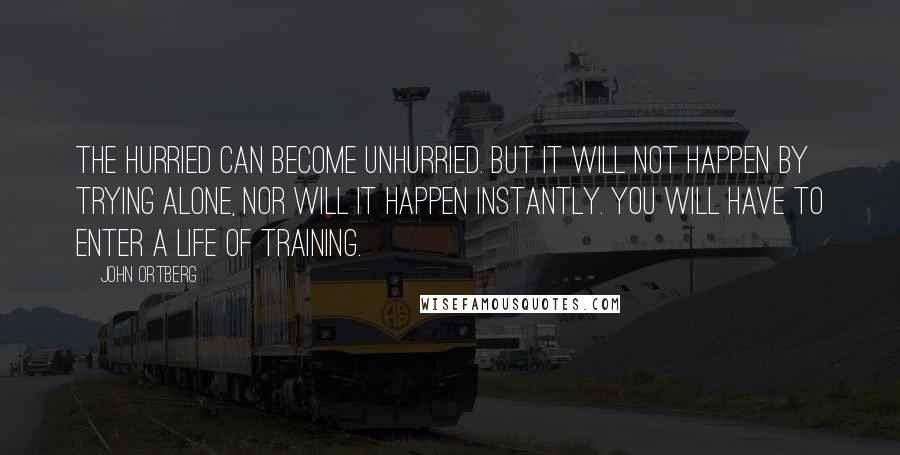 John Ortberg Quotes: The hurried can become unhurried. But it will not happen by trying alone, nor will it happen instantly. You will have to enter a life of training.
