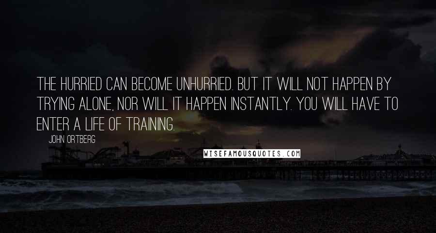 John Ortberg Quotes: The hurried can become unhurried. But it will not happen by trying alone, nor will it happen instantly. You will have to enter a life of training.