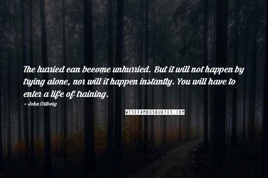 John Ortberg Quotes: The hurried can become unhurried. But it will not happen by trying alone, nor will it happen instantly. You will have to enter a life of training.