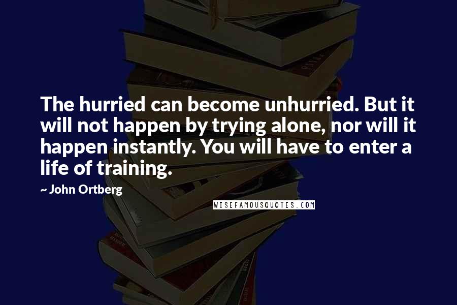 John Ortberg Quotes: The hurried can become unhurried. But it will not happen by trying alone, nor will it happen instantly. You will have to enter a life of training.