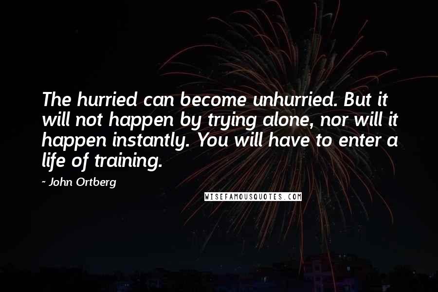 John Ortberg Quotes: The hurried can become unhurried. But it will not happen by trying alone, nor will it happen instantly. You will have to enter a life of training.