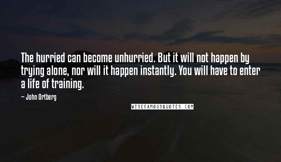 John Ortberg Quotes: The hurried can become unhurried. But it will not happen by trying alone, nor will it happen instantly. You will have to enter a life of training.