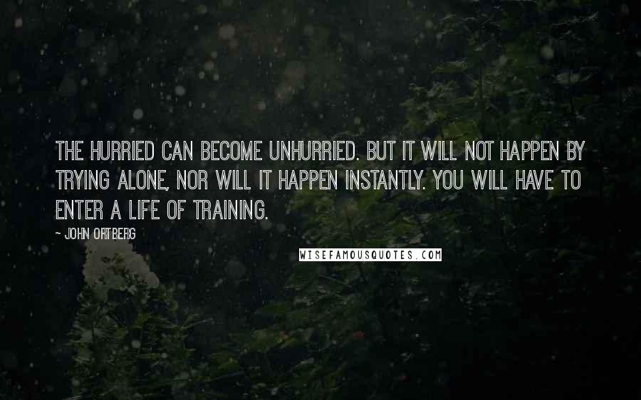John Ortberg Quotes: The hurried can become unhurried. But it will not happen by trying alone, nor will it happen instantly. You will have to enter a life of training.