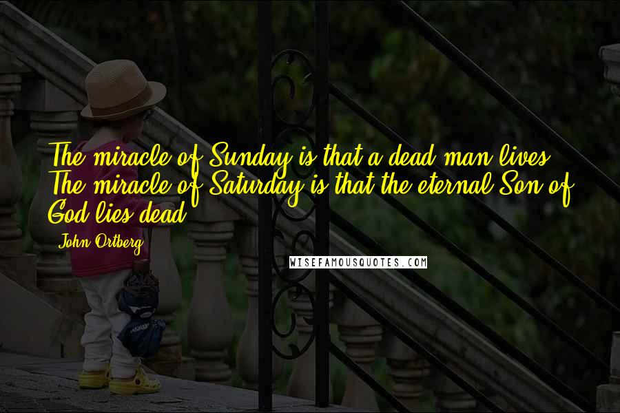 John Ortberg Quotes: The miracle of Sunday is that a dead man lives. The miracle of Saturday is that the eternal Son of God lies dead.