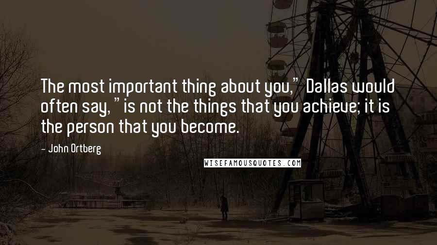 John Ortberg Quotes: The most important thing about you," Dallas would often say, "is not the things that you achieve; it is the person that you become.