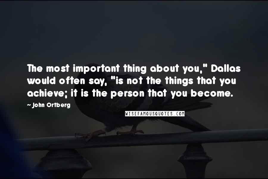 John Ortberg Quotes: The most important thing about you," Dallas would often say, "is not the things that you achieve; it is the person that you become.