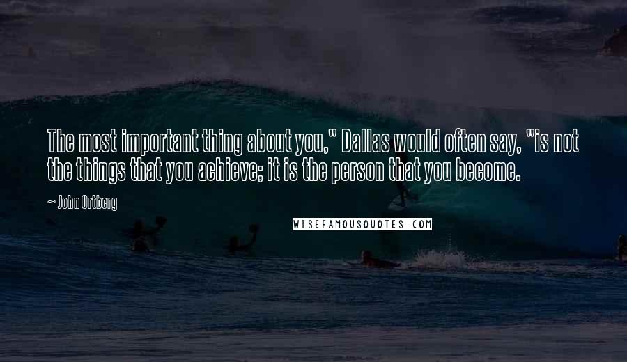 John Ortberg Quotes: The most important thing about you," Dallas would often say, "is not the things that you achieve; it is the person that you become.