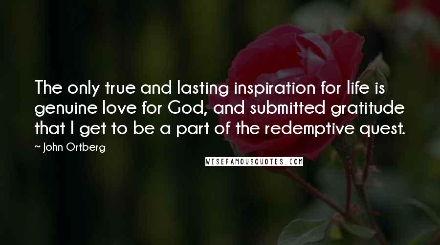 John Ortberg Quotes: The only true and lasting inspiration for life is genuine love for God, and submitted gratitude that I get to be a part of the redemptive quest.