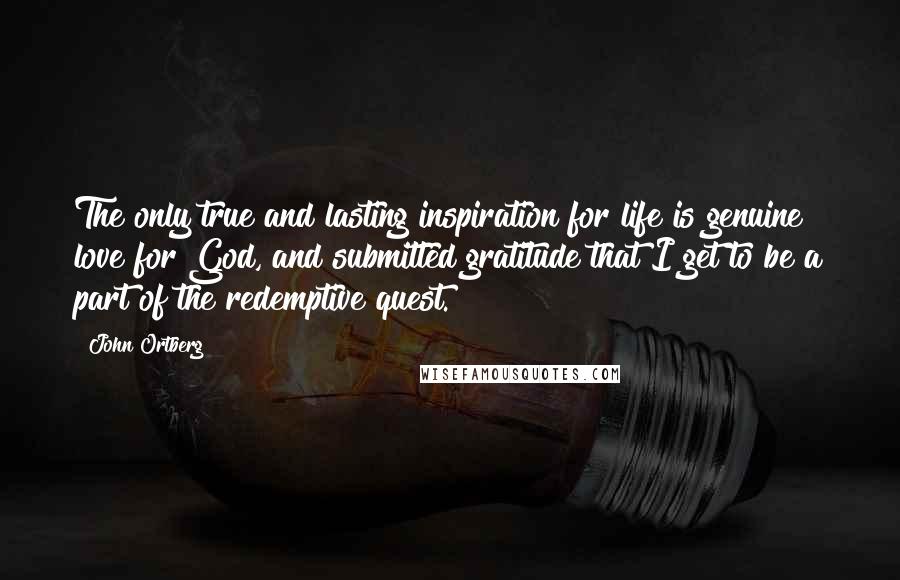 John Ortberg Quotes: The only true and lasting inspiration for life is genuine love for God, and submitted gratitude that I get to be a part of the redemptive quest.