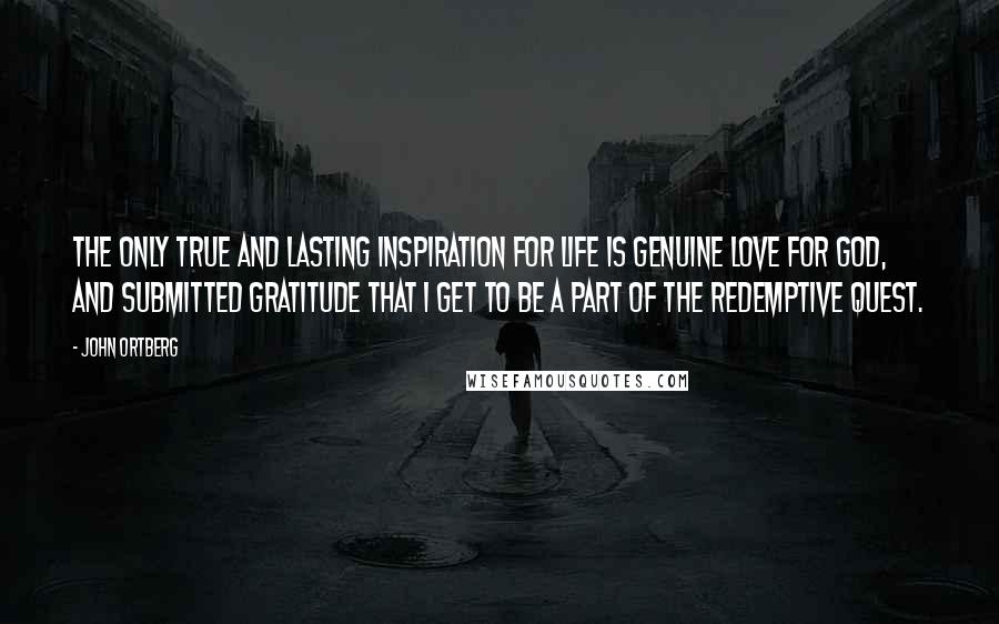 John Ortberg Quotes: The only true and lasting inspiration for life is genuine love for God, and submitted gratitude that I get to be a part of the redemptive quest.