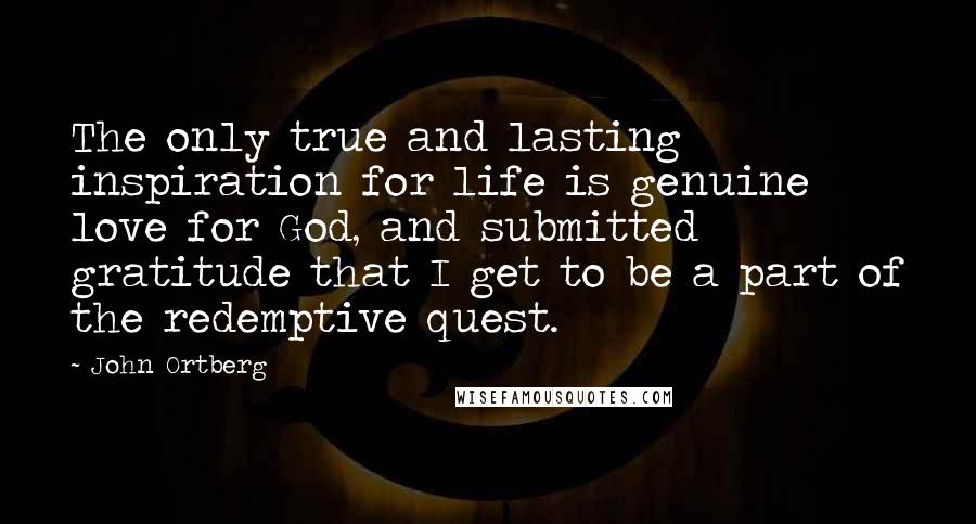 John Ortberg Quotes: The only true and lasting inspiration for life is genuine love for God, and submitted gratitude that I get to be a part of the redemptive quest.
