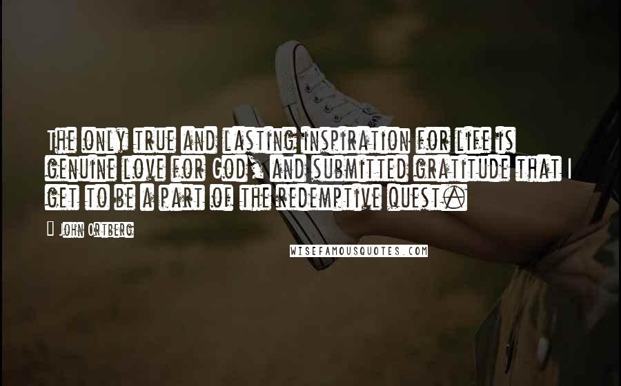 John Ortberg Quotes: The only true and lasting inspiration for life is genuine love for God, and submitted gratitude that I get to be a part of the redemptive quest.