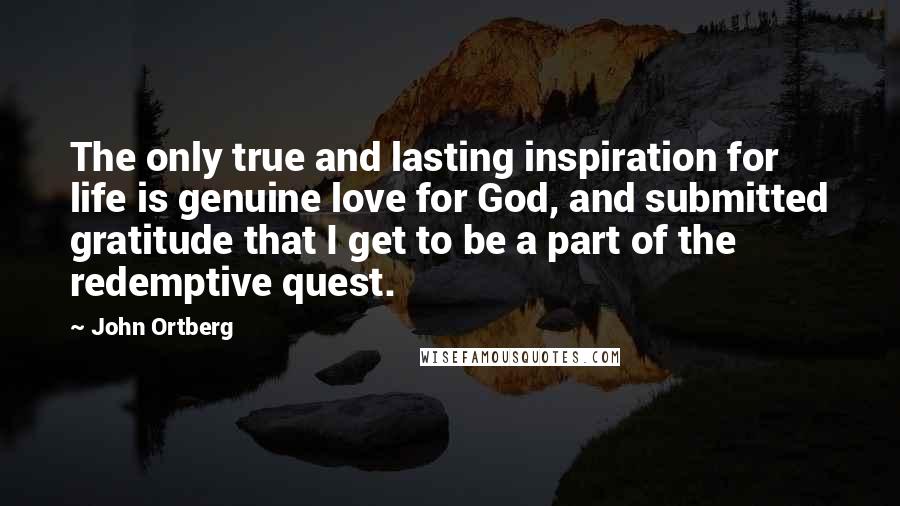 John Ortberg Quotes: The only true and lasting inspiration for life is genuine love for God, and submitted gratitude that I get to be a part of the redemptive quest.