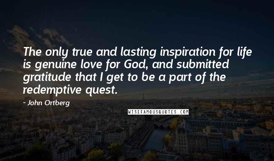 John Ortberg Quotes: The only true and lasting inspiration for life is genuine love for God, and submitted gratitude that I get to be a part of the redemptive quest.