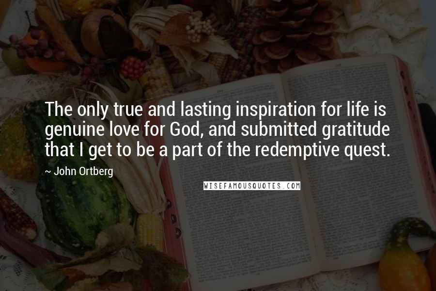 John Ortberg Quotes: The only true and lasting inspiration for life is genuine love for God, and submitted gratitude that I get to be a part of the redemptive quest.
