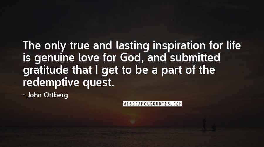 John Ortberg Quotes: The only true and lasting inspiration for life is genuine love for God, and submitted gratitude that I get to be a part of the redemptive quest.