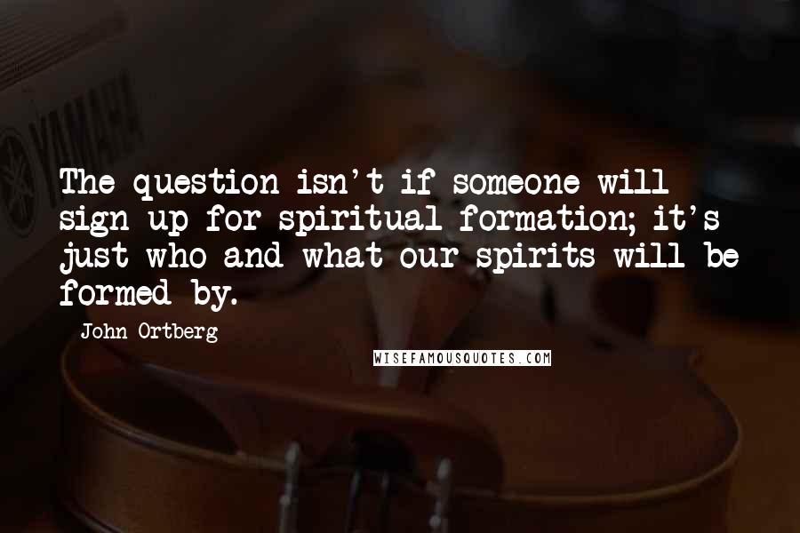 John Ortberg Quotes: The question isn't if someone will sign up for spiritual formation; it's just who and what our spirits will be formed by.