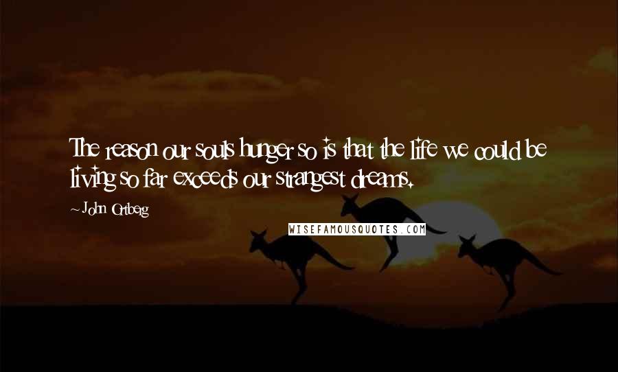 John Ortberg Quotes: The reason our souls hunger so is that the life we could be living so far exceeds our strangest dreams.