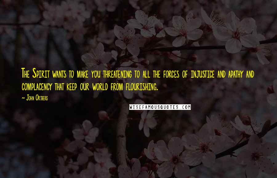 John Ortberg Quotes: The Spirit wants to make you threatening to all the forces of injustice and apathy and complacency that keep our world from flourishing.