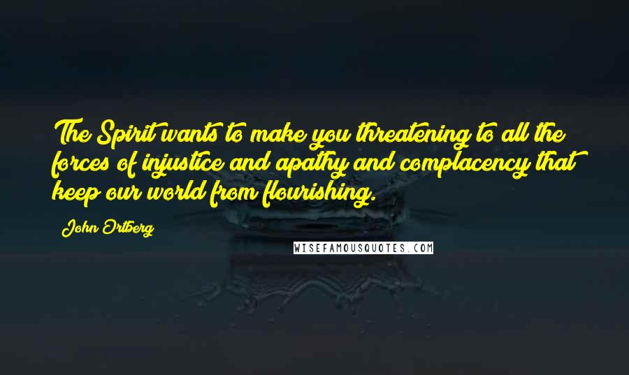 John Ortberg Quotes: The Spirit wants to make you threatening to all the forces of injustice and apathy and complacency that keep our world from flourishing.