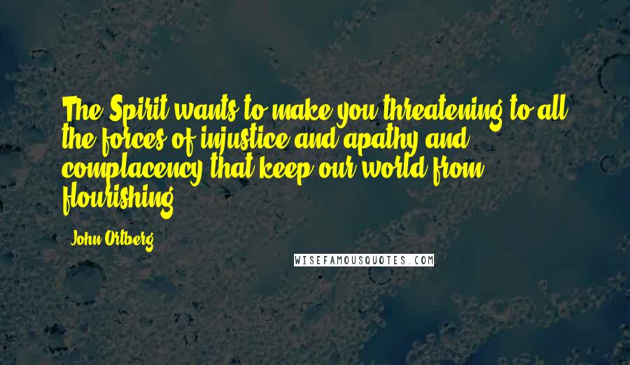 John Ortberg Quotes: The Spirit wants to make you threatening to all the forces of injustice and apathy and complacency that keep our world from flourishing.