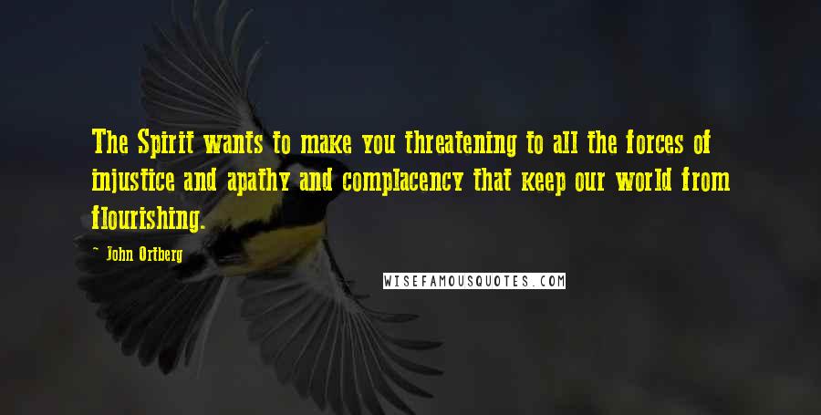 John Ortberg Quotes: The Spirit wants to make you threatening to all the forces of injustice and apathy and complacency that keep our world from flourishing.