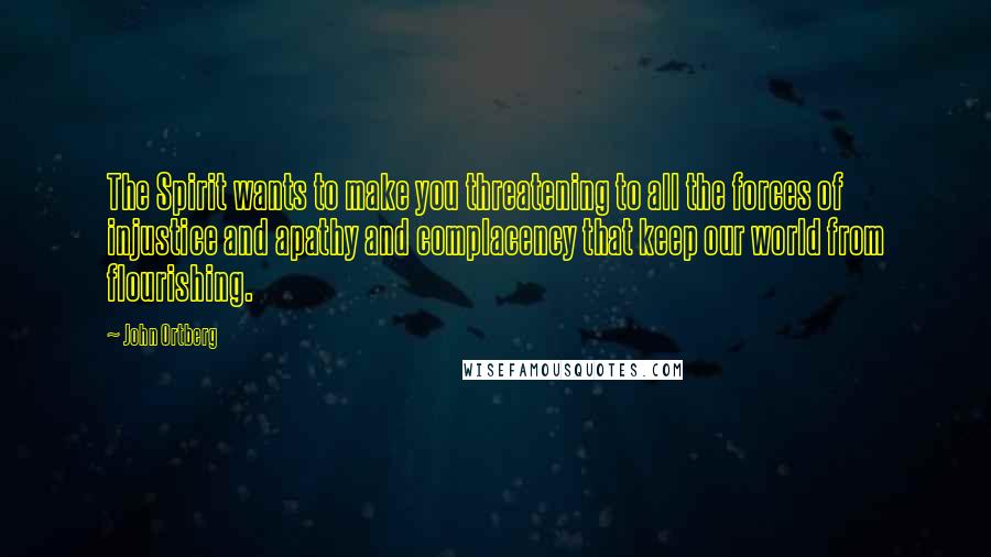 John Ortberg Quotes: The Spirit wants to make you threatening to all the forces of injustice and apathy and complacency that keep our world from flourishing.