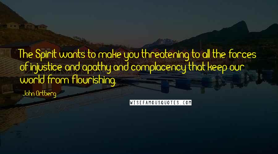 John Ortberg Quotes: The Spirit wants to make you threatening to all the forces of injustice and apathy and complacency that keep our world from flourishing.