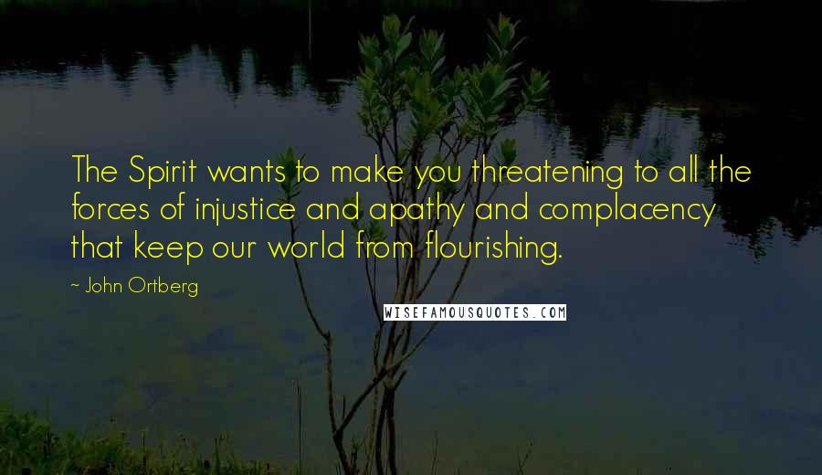 John Ortberg Quotes: The Spirit wants to make you threatening to all the forces of injustice and apathy and complacency that keep our world from flourishing.