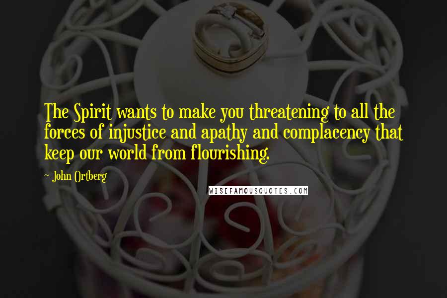 John Ortberg Quotes: The Spirit wants to make you threatening to all the forces of injustice and apathy and complacency that keep our world from flourishing.